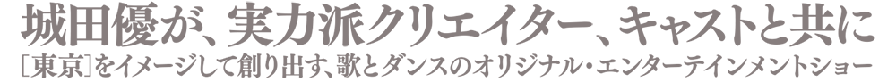 城田優が、実力はクリエイターとキャストと共に［東京］をイメージして創り出す、歌とダンスのオリジナル・エンターテイメントショー